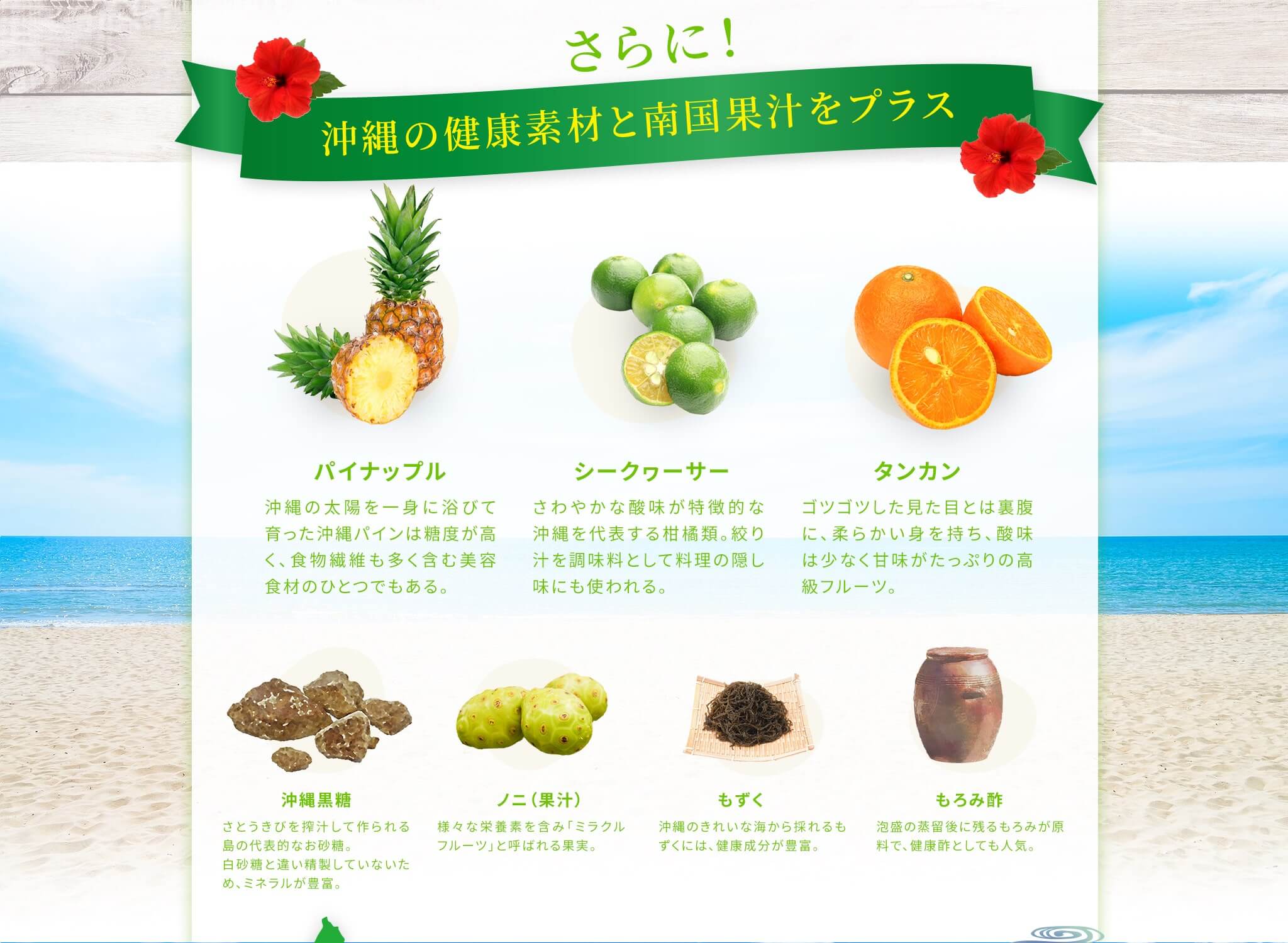 さらに沖縄の健康素材と南国果汁をプラス [もろみ酢] 泡盛の蒸留後に残るもろみが原料で、健康酢としても人気。 [もずく] 沖縄のきれいな海から採れるもずくには、健康成分が豊富。 [ノニ（果汁）] 様々な栄養素を含み「ミラクルフルーツ」と呼ばれる果実。 [沖縄黒糖] さとうきびを搾汁して作られる島の代表的なお砂糖。白砂糖と違い精製していないため、ミネラルが豊富。 [パイナップル] 沖縄の太陽を一身に浴びて育った沖縄パインは糖度が高く、食物繊維も多く含む美容食材のひとつでもある。 [シークヮーサー] さわやかな酸味が特徴的な沖縄を代表する柑橘類。絞り汁を調味料として料理の隠し味にも使われる。 [タンカン] ゴツゴツした見た目とは裏腹に、柔らかい身を持ち、酸味は少なく甘味がたっぷりの高級フルーツ。