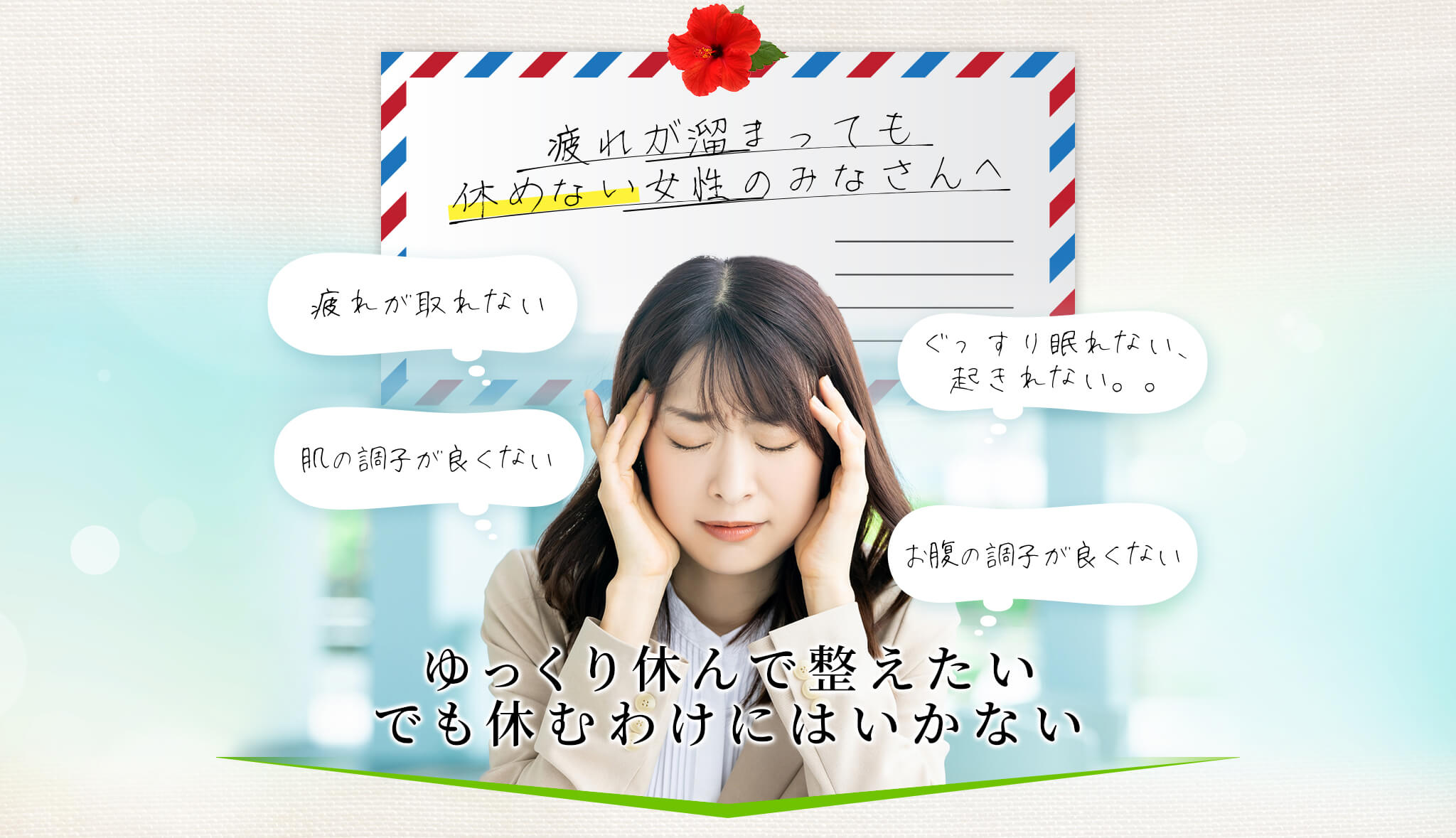 疲れが溜まっても休めない女性のみなさんへ 疲れが取れない ぐっすり眠れない、起きれない 肌の調子が良くない お腹の調子が良くない ゆっくり休んで整えたい でも休むわけにはいかない