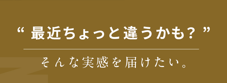 “最近ちょっと違うかも？そんな実感を届けたい。” 