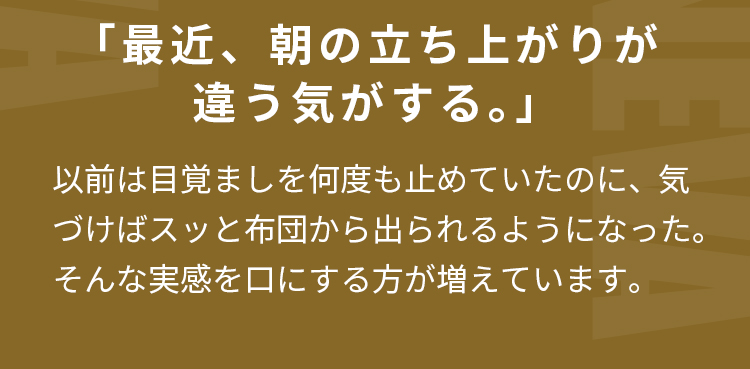 「最近、朝の立ち上がりが違う気がする。」 以前は目覚ましを何度も止めていたのに、  気づけばスッと布団から出られるようになった。 そんな実感を口にする方が増えています。