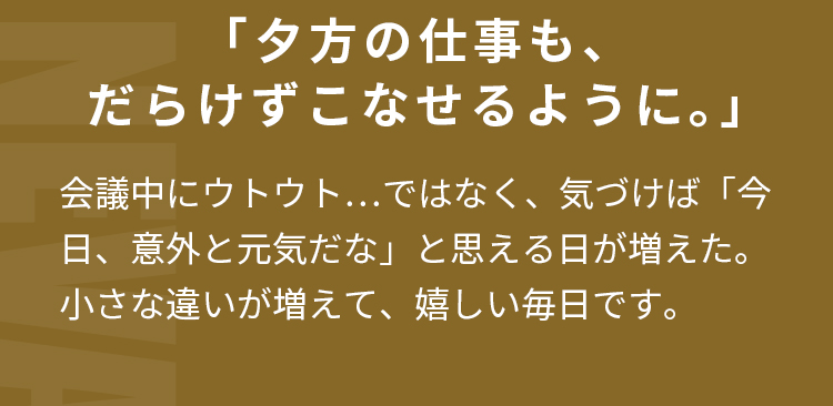 「夕方の仕事も、だらけずこなせるように。」会議中にウトウト…ではなく、  気づけば「今日、意外と元気だな」と思える日が増えた。  小さな違いが増えて、嬉しい毎日です。