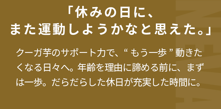 「休みの日に、また運動しようかなと思えた。」クーガ芋のサポート力で、“もう一歩”動きたくなる日々へ。  年齢を理由に諦める前に、まずは一歩。だらだらした休日が充実した時間に。