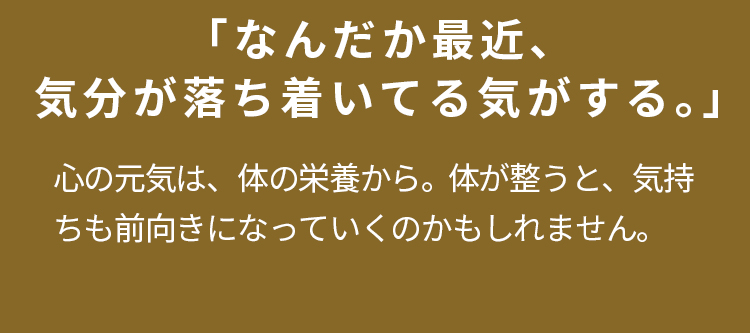 「なんだか最近、気分が落ち着いてる気がする。」心の元気は、体の栄養から。  体が整うと、気持ちも前向きになっていくのかもしれません。
