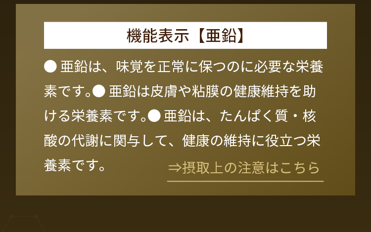 機能表示【亜鉛】●亜鉛は、味覚を正常に保つのに必要な栄養素です。●亜鉛は皮膚や粘膜の健康維持を助ける栄養素です。●亜鉛は、たんぱく質・核酸の代謝に関与して、健康の維持に役立つ栄養素です。⇒摂取上の注意はこちら