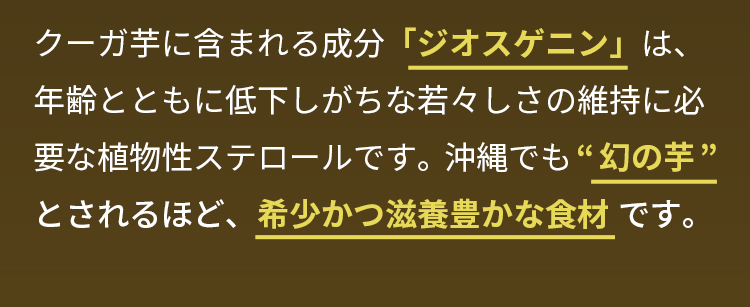 クーガ芋に含まれる成分「ジオスゲニン」は、年齢とともに低下しがちな若々しさの維持に必要な植物性ステロールです。沖縄でも“幻の芋”とされるほど、希少かつ滋養豊かな食材です。