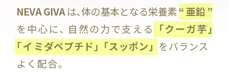 NEVA GIVAは、体の基本となる栄養素“亜鉛”を中心に、自然の力で支える「クーガ芋」「イミダペプチド」「スッポン」をバランスよく配合。