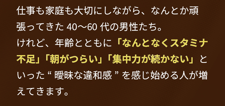 仕事も家庭も大切にしながら、なんとか頑張ってきた40〜60代の男性たち。けれど、年齢とともに「なんとなくスタミナ不足」「朝がつらい」「集中力が続かない」といった“曖昧な違和感”を感じ始める人が増えてきます。
