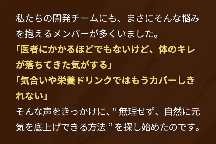 私たちの開発チームにも、まさにそんな悩みを抱えるメンバーが多くいました。「医者にかかるほどでもないけど、体のキレが落ちてきた気がする」「気合いや栄養ドリンクではもうカバーしきれない」そんな声をきっかけに、 “無理せず、自然に元気を底上げできる方法” を探し始めたのです。