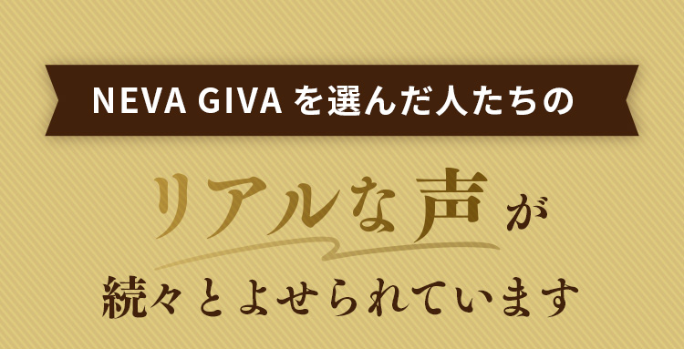 NEVA GIVAを選んだ人たちのリアルな声が続々とよせられています