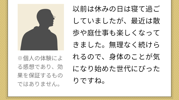 以前は休みの日は寝て過ごしていましたが、最近は散歩や庭仕事も楽しくなってきました。無理なく続けられるので、身体のことが気になり始めた世代にぴったりですね。※個人の体験による感想であり、効果を保証するものではありません。