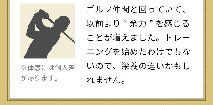 ゴルフ仲間と回っていて、以前より“余力”を感じることが増えました。トレーニングを始めたわけでもないので、栄養の違いかもしれません。※体感には個人差があります。