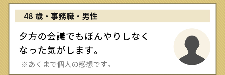 48歳・事務職・男性 夕方の会議でもぼんやりしなくなった気がします。※あくまで個人の感想です。
