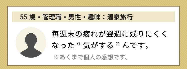 55歳・管理職・男性・趣味：温泉旅行 毎週末の疲れが翌週に残りにくくなった“気がする”んです。※あくまで個人の感想です。