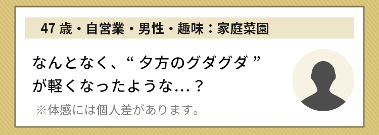 47歳・自営業・男性・趣味：家庭菜園 なんとなく、“夕方のグダグダ”が軽くなったような…？※体感には個人差があります。