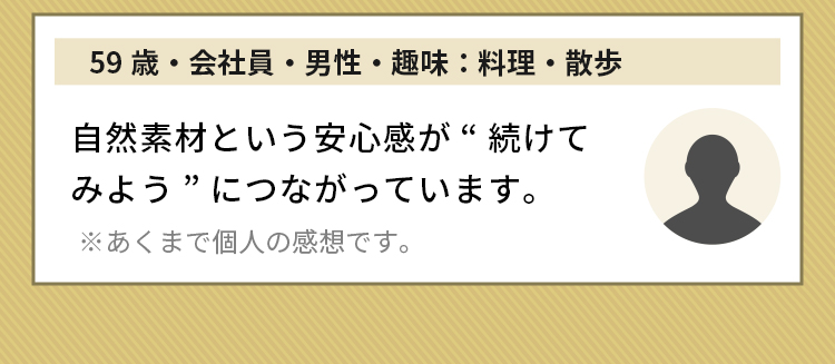 59歳・会社員・男性・趣味：料理・散歩 自然素材という安心感が“続けてみよう”につながっています。※あくまで個人の感想です。