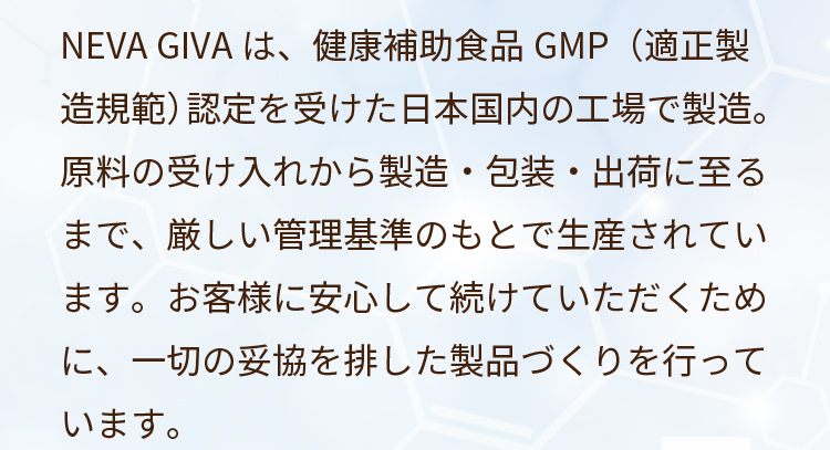 NEVA GIVAは、健康補助食品GMP（適正製造規範）認定を受けた日本国内の工場で製造。原料の受け入れから製造・包装・出荷に至るまで、厳しい管理基準のもとで生産されています。お客様に安心して続けていただくために、一切の妥協を排した製品づくりを行っています。