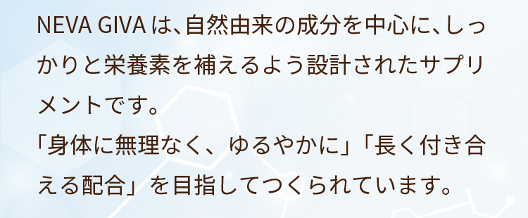NEVA GIVAは、自然由来の成分を中心に、しっかりと栄養素を補えるよう設計されたサプリメントです。「身体に無理なく、ゆるやかに」「長く付き合える配合」を目指してつくられています。