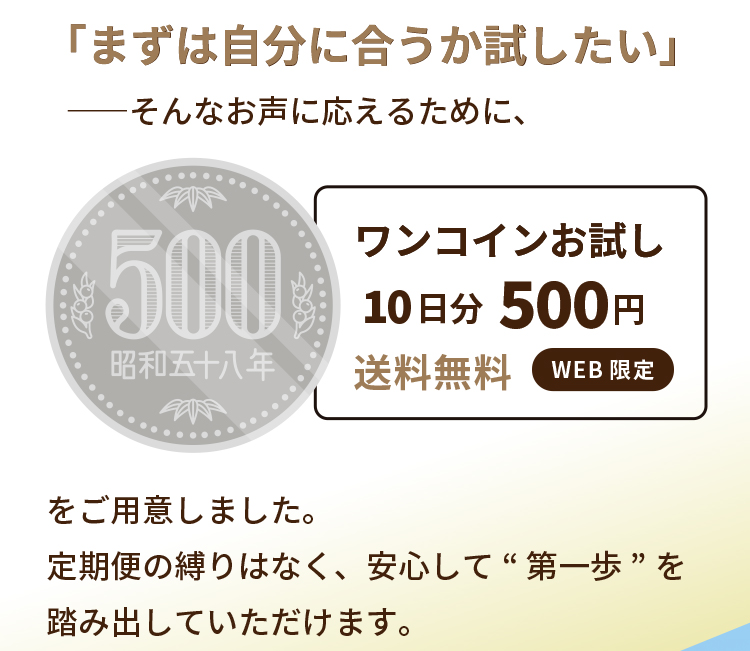「まずは自分に合うか試したい」――そんなお声に応えるために、ワンコインお試し10日分500円送料無料 をご用意しました。定期便の縛りはなく、安心して“第一歩”を踏み出していただけます。