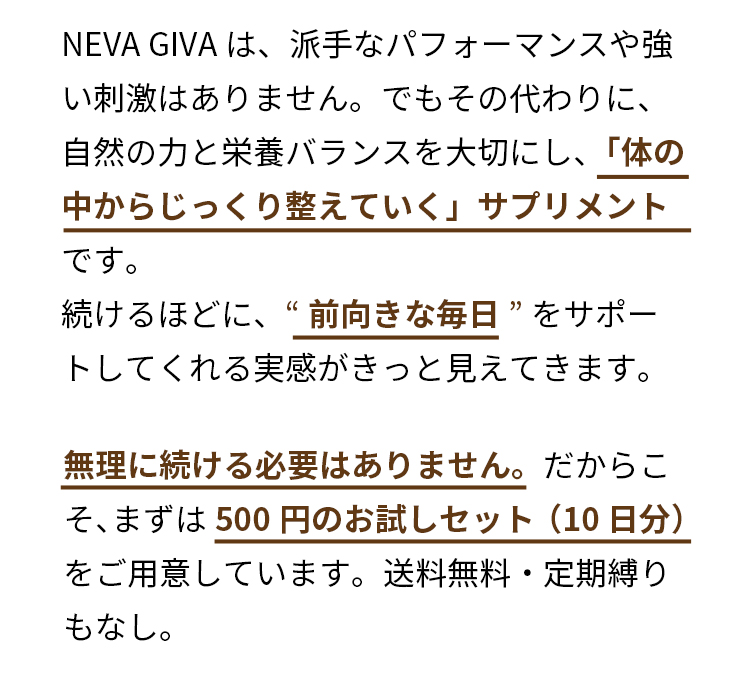 NEVA GIVAは、派手なパフォーマンスや強い刺激はありません。でもその代わりに、自然の力と栄養バランスを大切にし、「体の中からじっくり整えていく」サプリメントです。続けるほどに、“前向きな毎日”をサポートしてくれる実感がきっと見えてきます。無理に続ける必要はありません。だからこそ、まずは500円のお試しセット（10日分）をご用意しています。送料無料・定期縛りもなし。