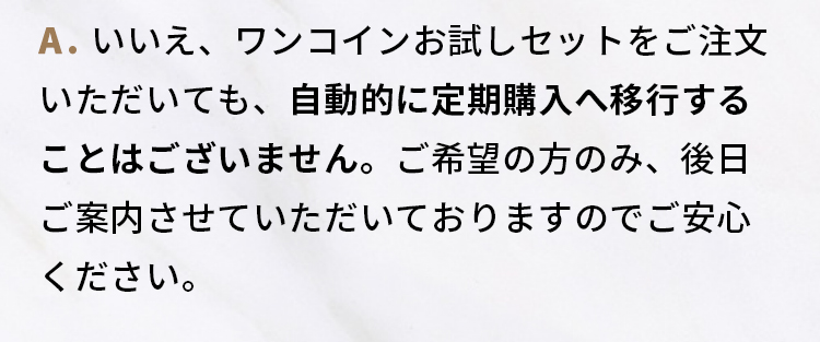 A.いいえ、ワンコインお試しセットをご注文いただいても、自動的に定期購入へ移行することはございません。  ご希望の方のみ、後日ご案内させていただいておりますのでご安心ください。