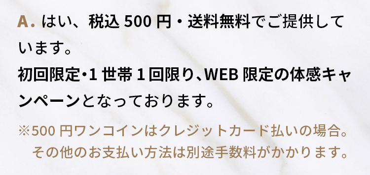 A.はい、税込500円・送料無料でご提供しています。 初回限定・1世帯1回限りの体感キャンペーンとなっております。※クレジットカード払いの場合。お支払い方法により別途手数料がかかります。