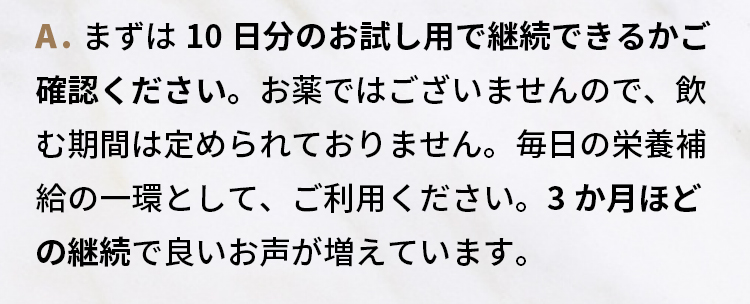 A.まずは10日分のお試し用で継続できるかご確認ください。お薬ではございませんので、飲む期間は定められておりません。毎日の栄養補給の一環として、ご利用ください。3か月ほどの継続で良いお声が増えています。