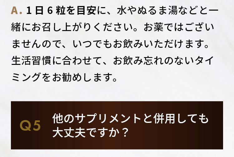 A.1日6粒を目安に、水やぬるま湯などと一緒にお召し上がりください。  お薬ではございませんので、いつでもお飲みいただけます。生活習慣に合わせて、お飲み忘れのないタイミングをお勧めします。