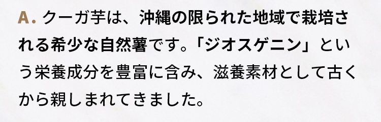 A.クーガ芋は、沖縄の限られた地域で栽培される希少な自然薯です。  「ジオスゲニン」という栄養成分を豊富に含み、滋養素材として古くから親しまれてきました。