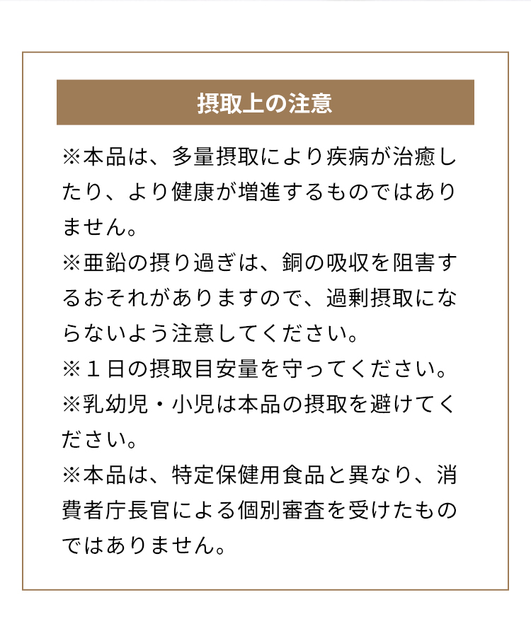 摂取上の注意 ※本品は、多量摂取により疾病が治癒したり、より健康が増進するものではありません。※亜鉛の摂り過ぎは、銅の吸収を阻害するおそれがありますので、過剰摂取にならないよう注意してください。※１日の摂取目安量を守ってください。※乳幼児・小児は本品の摂取を避けてください。※本品は、特定保健用食品と異なり、消費者庁長官による個別審査を受けたものではありません。