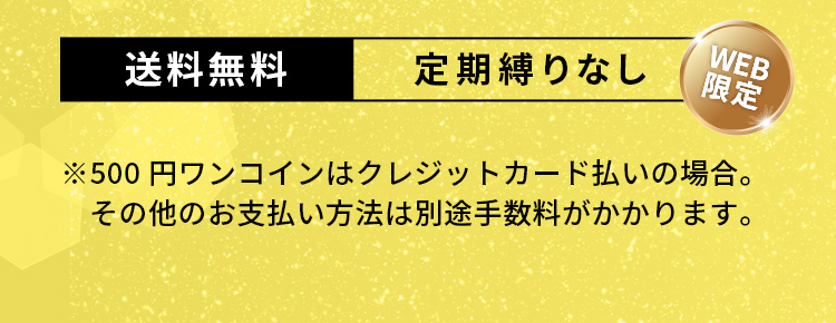 送料無料　定期縛りなし（WEB限定）※500円ワンコインはクレジットカード払いの場合。その他のお支払い方法は別途手数料がかかります。